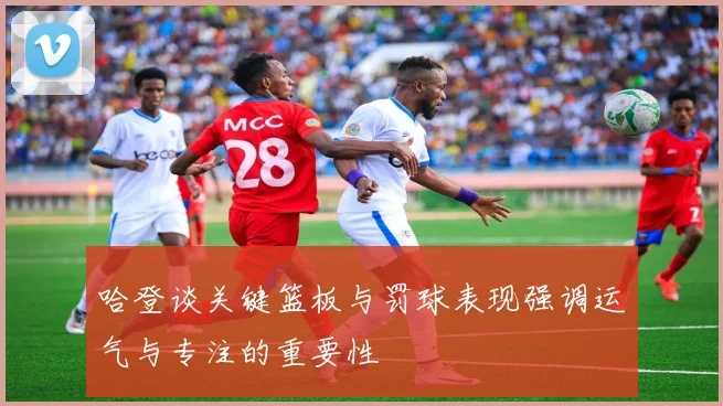 哈登谈关键篮板与罚球表现强调运气与专注的重要性