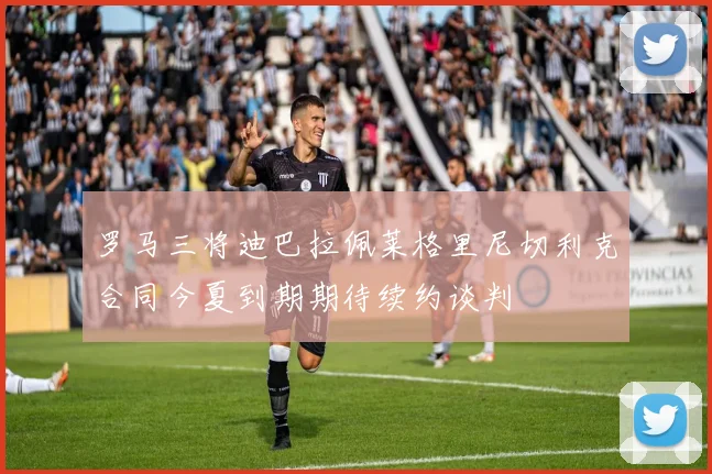 罗马三将迪巴拉佩莱格里尼切利克合同今夏到期期待续约谈判