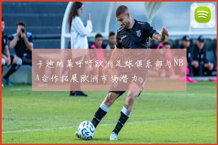 卡迪纳莱呼吁欧洲足球俱乐部与NBA合作拓展欧洲市场潜力