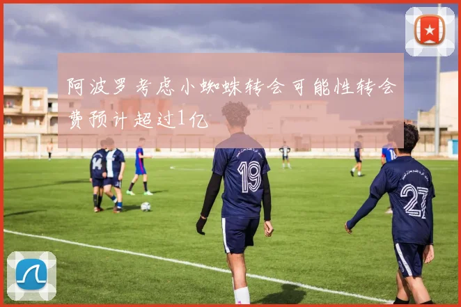 阿波罗考虑小蜘蛛转会可能性转会费预计超过1亿