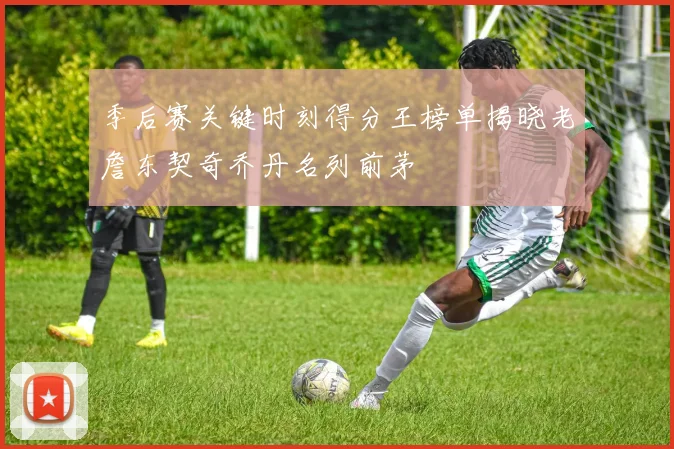 季后赛关键时刻得分王榜单揭晓老詹东契奇乔丹名列前茅