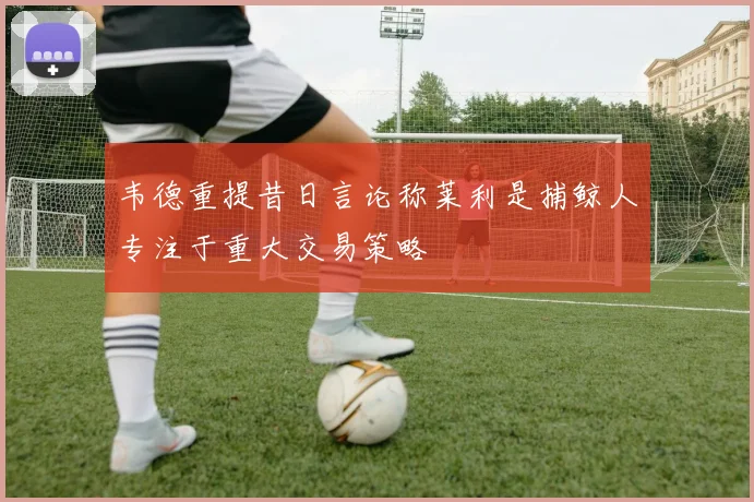 韦德重提昔日言论称莱利是捕鲸人专注于重大交易策略