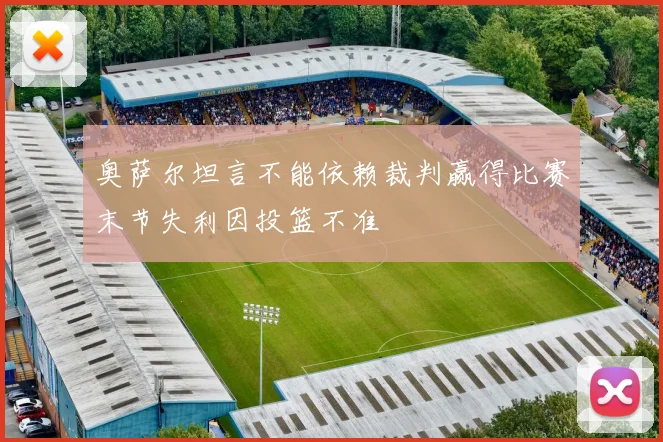 奥萨尔坦言不能依赖裁判赢得比赛末节失利因投篮不准