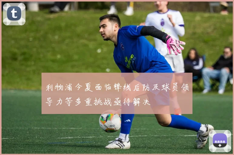 利物浦今夏面临锋线后防及球员领导力等多重挑战亟待解决