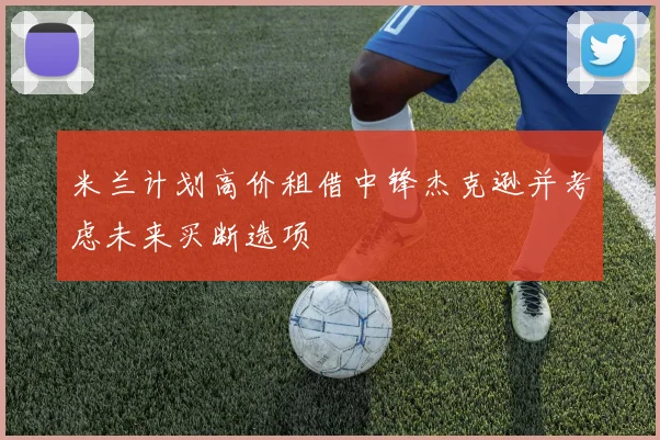 米兰计划高价租借中锋杰克逊并考虑未来买断选项