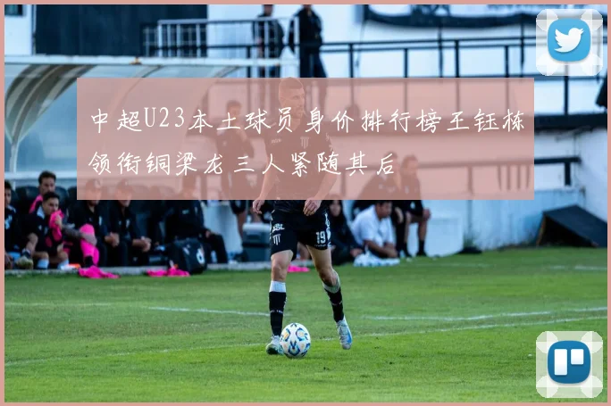 中超U23本土球员身价排行榜王钰栋领衔铜梁龙三人紧随其后