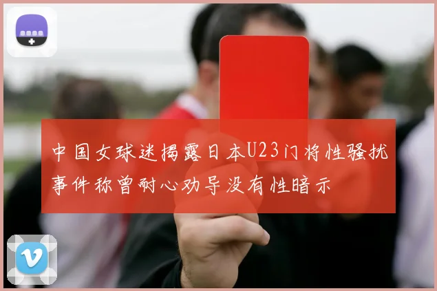 中国女球迷揭露日本U23门将性骚扰事件称曾耐心劝导没有性暗示