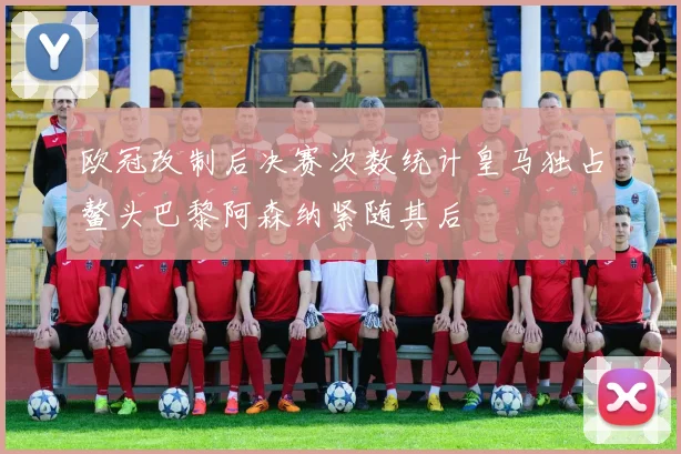 欧冠改制后决赛次数统计皇马独占鳌头巴黎阿森纳紧随其后