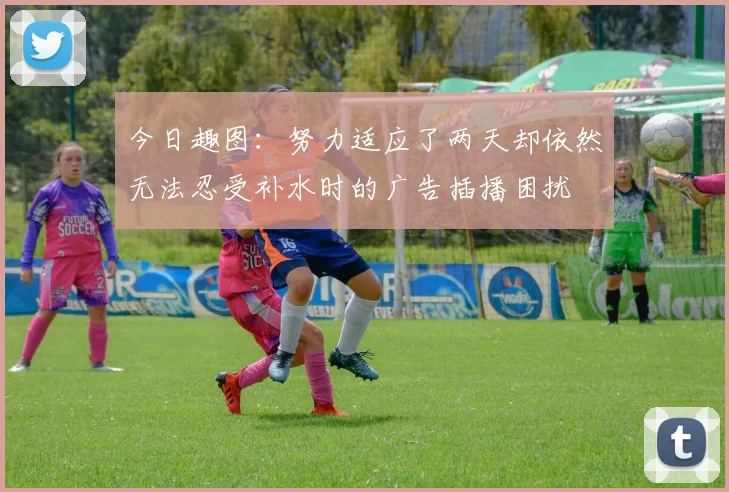 今日趣图：努力适应了两天却依然无法忍受补水时的广告插播困扰